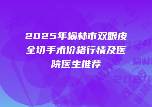 2025年榆林市双眼皮全切手术价格行情及医院医生推荐
