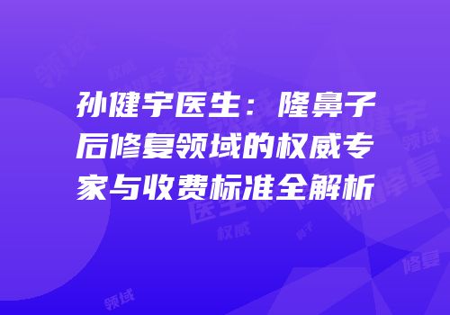 孙健宇医生：隆鼻子后修复领域的权威专家与收费标准全解析