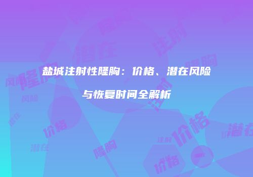 盐城注射性隆胸：价格、潜在风险与恢复时间全解析