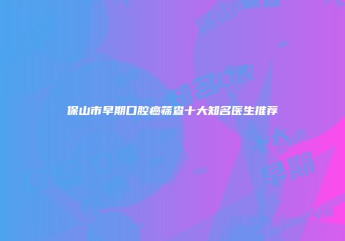 保山市早期口腔癌筛查十大知名医生推荐
