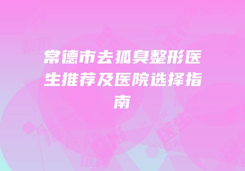 常德市去狐臭整形医生推荐及医院选择指南