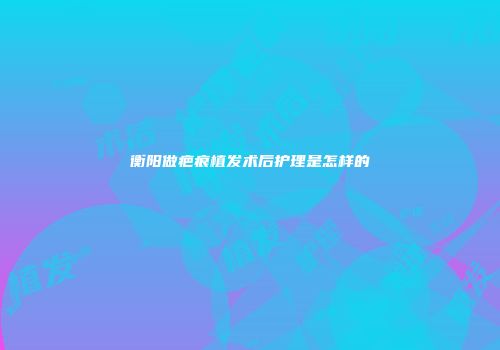 衡阳做疤痕植发术后护理是怎样的