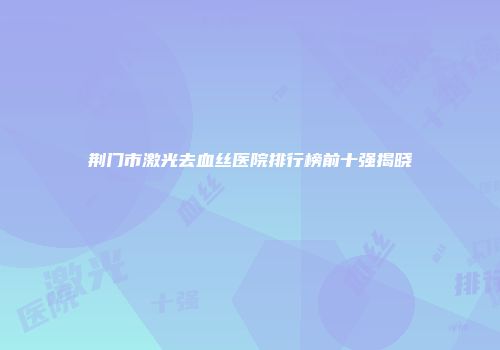 荆门市激光去血丝医院排行榜前十强揭晓