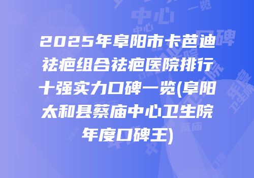 2025年阜阳市卡芭迪祛疤组合祛疤医院排行十强实力口碑一览(阜阳太和县蔡庙中心卫生院年度口碑王)