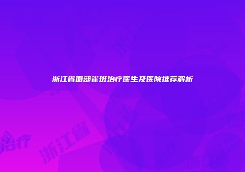 浙江省面部雀斑治疗医生及医院推荐解析