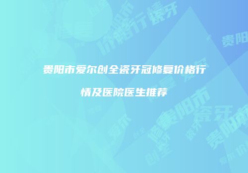 贵阳市爱尔创全瓷牙冠修复价格行情及医院医生推荐