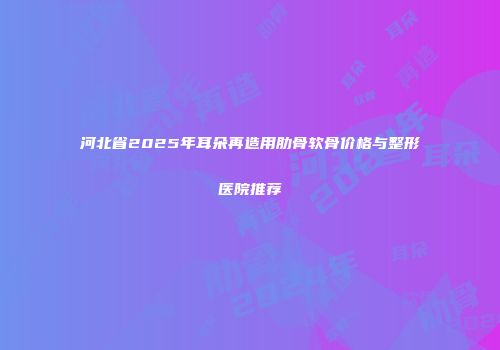 河北省2025年耳朵再造用肋骨软骨价格与整形医院推荐