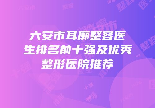 六安市耳廓整容医生排名前十强及优秀整形医院推荐