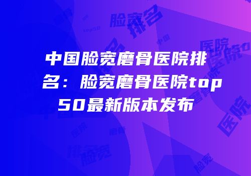中国脸宽磨骨医院排名：脸宽磨骨医院top50最新版本发布