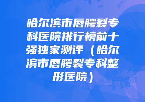 哈尔滨市唇腭裂专科医院排行榜前十强独家测评（哈尔滨市唇腭裂专科整形医院）
