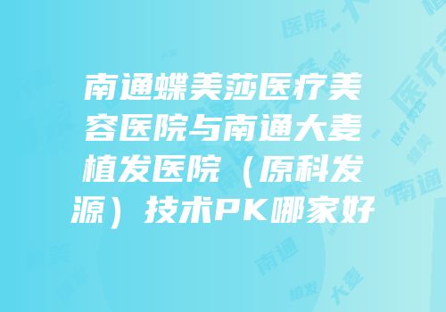 南通蝶美莎医疗美容医院与南通大麦植发医院（原科发源）技术PK哪家好