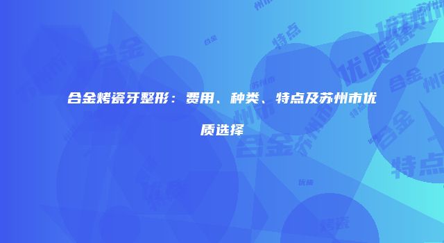 合金烤瓷牙整形：费用、种类、特点及苏州市优质选择