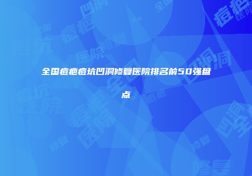全国痘疤痘坑凹洞修复医院排名前50强盘点