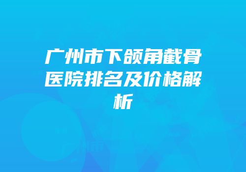 广州市下颌角截骨医院排名及价格解析