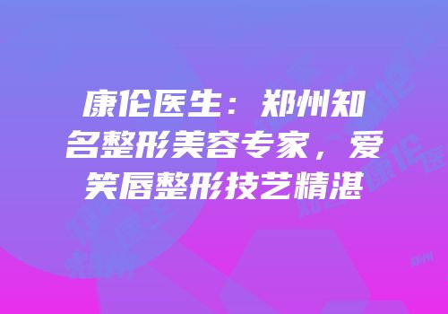 康伦医生：郑州知名整形美容专家，爱笑唇整形技艺精湛