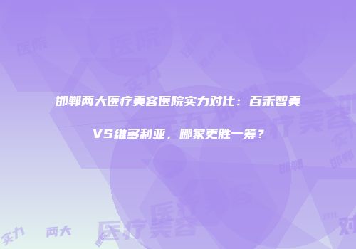 邯郸两大医疗美容医院实力对比：百禾智美VS维多利亚，哪家更胜一筹？