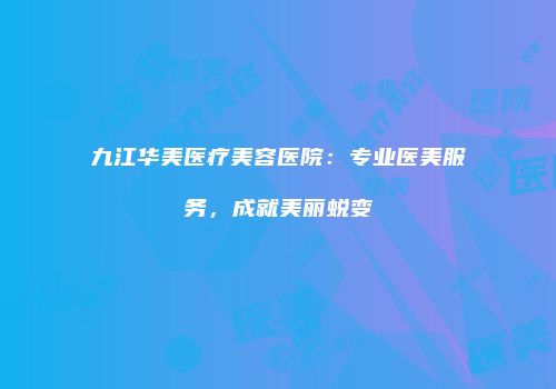 九江华美医疗美容医院：专业医美服务，成就美丽蜕变