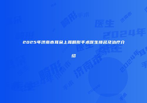 2025年济南市耳朵上耳畸形手术医生排名及治疗介绍