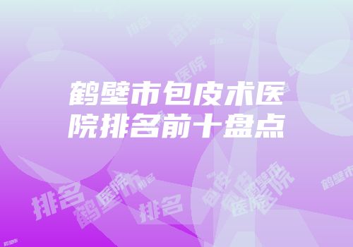 鹤壁市包皮术医院排名前十盘点