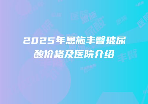 2025年恩施丰臀玻尿酸价格及医院介绍
