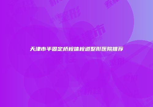 天津市半固定桥栓体栓道整形医院推荐