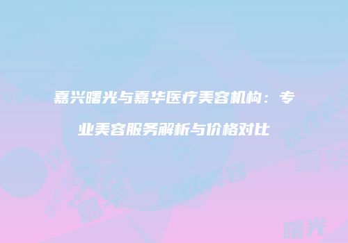 嘉兴曙光与嘉华医疗美容机构：专业美容服务解析与价格对比