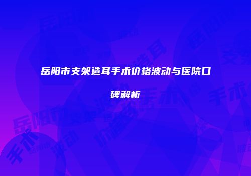 岳阳市支架造耳手术价格波动与医院口碑解析