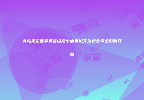 青岛采花医学美容诊所中度氟斑牙治疗会不会影响汗腺