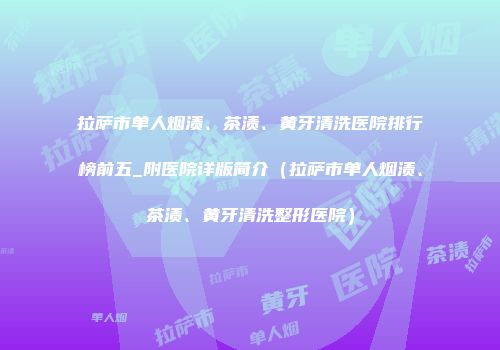 拉萨市单人烟渍、茶渍、黄牙清洗医院排行榜前五_附医院详版简介（拉萨市单人烟渍、茶渍、黄牙清洗整形医院）