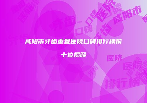 咸阳市牙齿重置医院口碑排行榜前十位揭晓