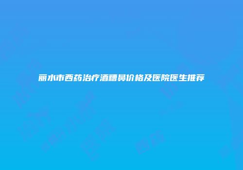 丽水市西药治疗酒糟鼻价格及医院医生推荐