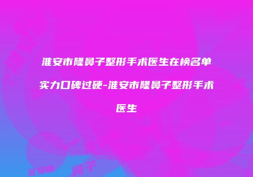 淮安市隆鼻子整形手术医生在榜名单实力口碑过硬-淮安市隆鼻子整形手术医生