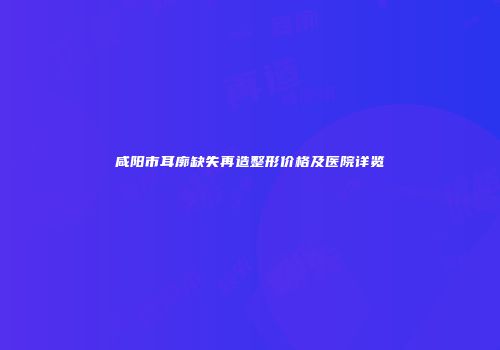 咸阳市耳廓缺失再造整形价格及医院详览
