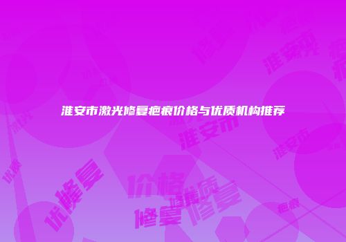 淮安市激光修复疤痕价格与优质机构推荐