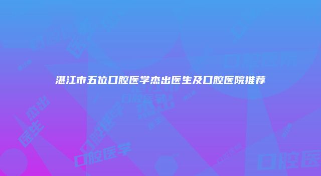 湛江市五位口腔医学杰出医生及口腔医院推荐