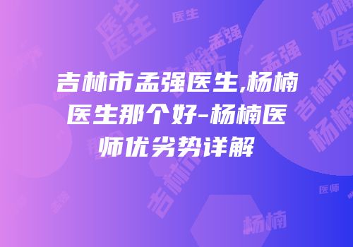 吉林市孟强医生,杨楠医生那个好-杨楠医师优劣势详解