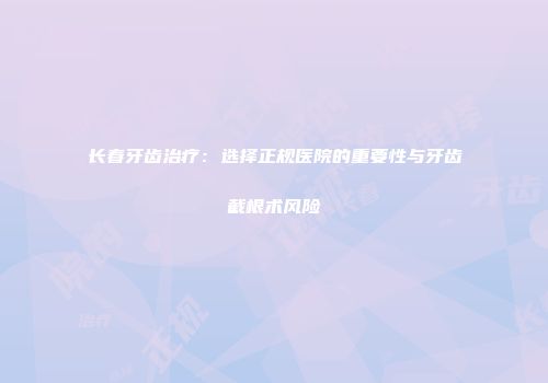 长春牙齿治疗：选择正规医院的重要性与牙齿截根术风险