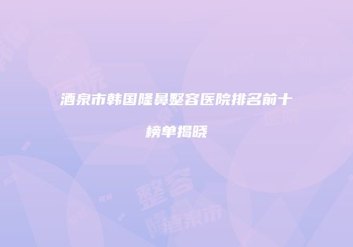 酒泉市韩国隆鼻整容医院排名前十榜单揭晓