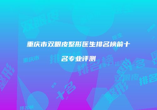 重庆市双眼皮整形医生排名榜前十名专业评测