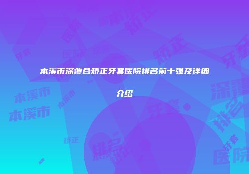 本溪市深覆合矫正牙套医院排名前十强及详细介绍
