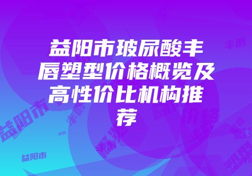 益阳市玻尿酸丰唇塑型价格概览及高性价比机构推荐