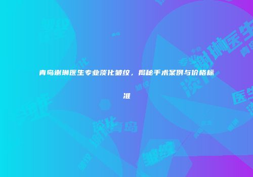 青岛谢琳医生专业淡化皱纹，揭秘手术案例与价格标准
