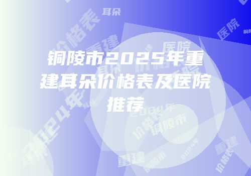铜陵市2025年重建耳朵价格表及医院推荐