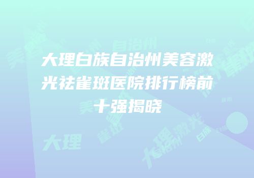 大理白族自治州美容激光祛雀斑医院排行榜前十强揭晓