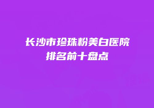 长沙市珍珠粉美白医院排名前十盘点