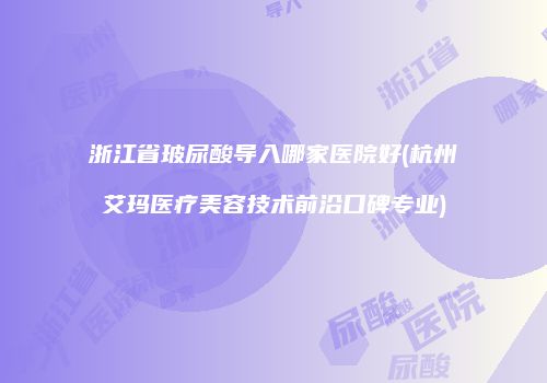 浙江省玻尿酸导入哪家医院好(杭州艾玛医疗美容技术前沿口碑专业)