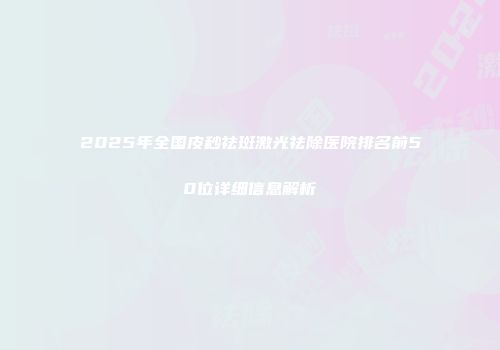 2025年全国皮秒祛斑激光祛除医院排名前50位详细信息解析