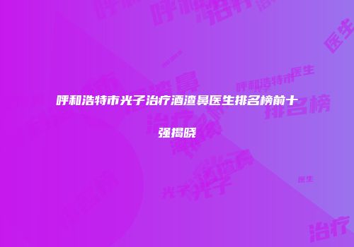 呼和浩特市光子治疗酒渣鼻医生排名榜前十强揭晓