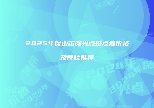 2025年保山市激光点斑点痣价格及医院推荐