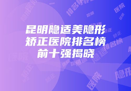 昆明隐适美隐形矫正医院排名榜前十强揭晓